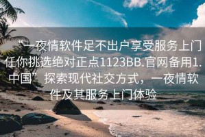 “一夜情软件足不出户享受服务上门任你挑选绝对正点1123BB.官网备用1.中国”探索现代社交方式，一夜情软件及其服务上门体验