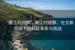 “嫩江约炮群”嫩江约炮群，社交新风尚下的科技革新与挑战