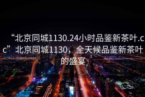 “北京同城1130.24小时品鉴新茶叶.cc”北京同城1130，全天候品鉴新茶叶的盛宴