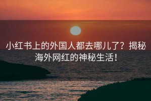 小红书上的外国人都去哪儿了？揭秘海外网红的神秘生活！