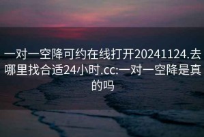 一对一空降可约在线打开20241124.去哪里找合适24小时.cc:一对一空降是真的吗