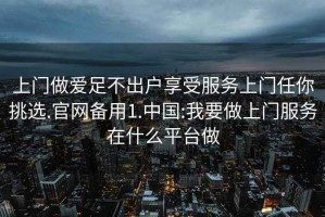 上门做爱足不出户享受服务上门任你挑选.官网备用1.中国:我要做上门服务在什么平台做