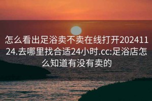 怎么看出足浴卖不卖在线打开20241124.去哪里找合适24小时.cc:足浴店怎么知道有没有卖的