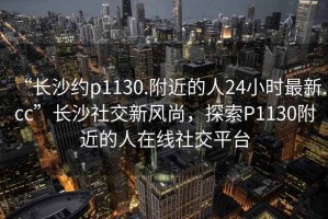 “长沙约p1130.附近的人24小时最新.cc”长沙社交新风尚，探索P1130附近的人在线社交平台