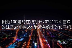 附近100炮约在线打开20241124.喜欢的妹子24小时.cc:附近有约炮的位子吗