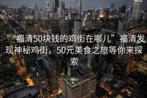 “福清50块钱的鸡街在哪儿”福清发现神秘鸡街，50元美食之旅等你来探索