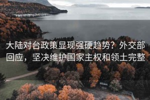 大陆对台政策显现强硬趋势？外交部回应，坚决维护国家主权和领土完整