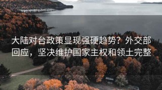 大陆对台政策显现强硬趋势？外交部回应，坚决维护国家主权和领土完整