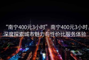 “南宁400元3小时”南宁400元3小时，深度探索城市魅力与性价比服务体验