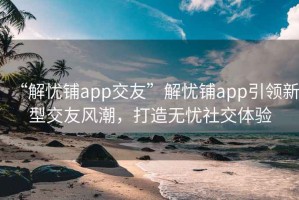 “解忧铺app交友”解忧铺app引领新型交友风潮，打造无忧社交体验