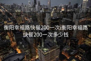 衡阳幸福路快餐200一次:衡阳幸福路快餐200一次多少钱