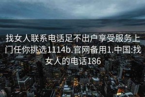 找女人联系电话足不出户享受服务上门任你挑选1114b.官网备用1.中国:找女人的电话186