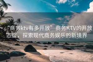 “商务ktv有多开放”商务KTV的开放态度，探索现代商务娱乐的新境界