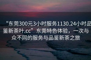 “东莞300元3小时服务1130.24小时品鉴新茶叶.cc”东莞特色体验，一次与众不同的服务与品鉴新茶之旅