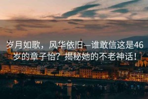 岁月如歌，风华依旧—谁敢信这是46岁的章子怡？揭秘她的不老神话！