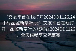 “交友平台在线打开2024DD1126.24小时品鉴新茶叶.cc”交友平台在线打开，品鉴新茶叶的旅程在2024DD1126，全天候畅享交流盛宴