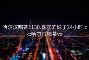 哈尔滨喝茶1130.喜欢的妹子24小时.cc:哈尔滨喝茶vx