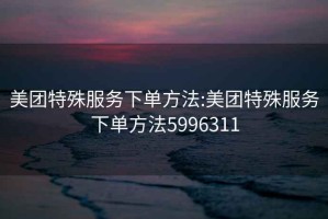 美团特殊服务下单方法:美团特殊服务下单方法5996311