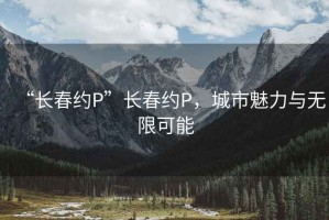 “长春约P”长春约P，城市魅力与无限可能