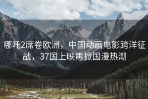 哪吒2席卷欧洲，中国动画电影跨洋征战，37国上映再掀国漫热潮