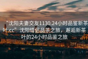 “沈阳夫妻交友1130.24小时品鉴新茶叶.cc”沈阳情侣品茶之旅，邂逅新茶叶的24小时品鉴之旅