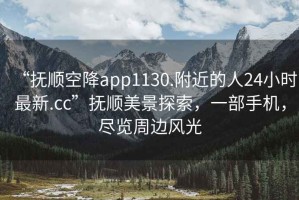 “抚顺空降app1130.附近的人24小时最新.cc”抚顺美景探索，一部手机，尽览周边风光