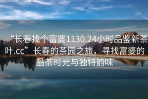 “长春找个富婆1130.24小时品鉴新茶叶.cc”长春的茶园之旅，寻找富婆的品茶时光与独特韵味