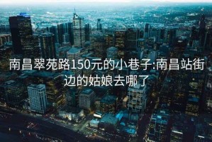 南昌翠苑路150元的小巷子:南昌站街边的姑娘去哪了