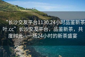 “长沙交友平台1130.24小时品鉴新茶叶.cc”长沙交友平台，品鉴新茶，共度时光—一场24小时的新茶盛宴