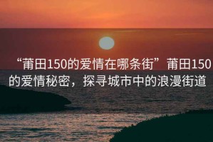 “莆田150的爱情在哪条街”莆田150的爱情秘密，探寻城市中的浪漫街道