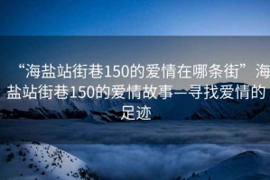 “海盐站街巷150的爱情在哪条街”海盐站街巷150的爱情故事—寻找爱情的足迹