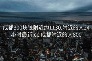 成都300块钱附近约1130.附近的人24小时最新.cc:成都附近的人800