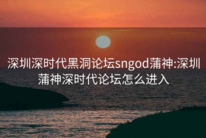 深圳深时代黑洞论坛sngod蒲神:深圳蒲神深时代论坛怎么进入