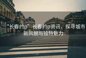 “长春约p”长春约p资讯，探寻城市新风貌与独特魅力