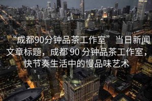 “成都90分钟品茶工作室”当日新闻文章标题，成都 90 分钟品茶工作室，快节奏生活中的慢品味艺术