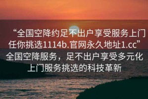 “全国空降约足不出户享受服务上门任你挑选1114b.官网永久地址1.cc”全国空降服务，足不出户享受多元化上门服务挑选的科技革新