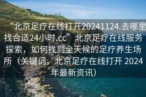 “北京足疗在线打开20241124.去哪里找合适24小时.cc”北京足疗在线服务探索，如何找到全天候的足疗养生场所（关键词，北京足疗在线打开 2024年最新资讯）