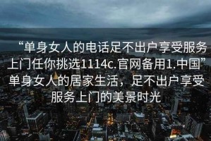 “单身女人的电话足不出户享受服务上门任你挑选1114c.官网备用1.中国”单身女人的居家生活，足不出户享受服务上门的美景时光