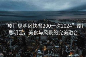 “厦门思明区快餐200一次2024”厦门思明区，美食与风景的完美融合