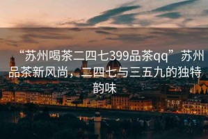 “苏州喝茶二四七399品茶qq”苏州品茶新风尚，二四七与三五九的独特韵味