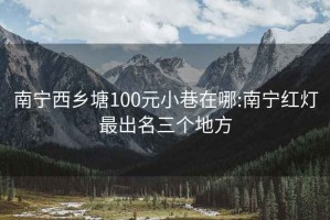 南宁西乡塘100元小巷在哪:南宁红灯最出名三个地方