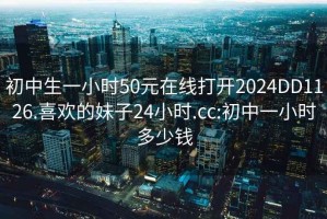 初中生一小时50元在线打开2024DD1126.喜欢的妹子24小时.cc:初中一小时多少钱