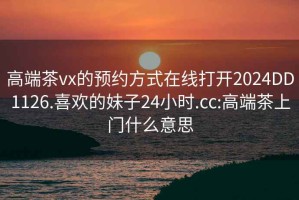 高端茶vx的预约方式在线打开2024DD1126.喜欢的妹子24小时.cc:高端茶上门什么意思