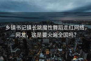 乡镇书记镇长跳魔性舞蹈走红网络，网友，这是要火遍全国吗？