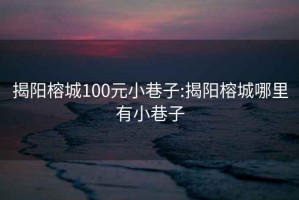 揭阳榕城100元小巷子:揭阳榕城哪里有小巷子