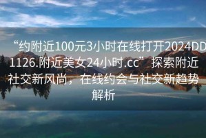 “约附近100元3小时在线打开2024DD1126.附近美女24小时.cc”探索附近社交新风尚，在线约会与社交新趋势解析