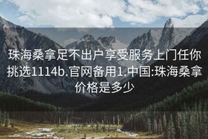 珠海桑拿足不出户享受服务上门任你挑选1114b.官网备用1.中国:珠海桑拿价格是多少