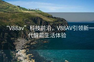 “V88av”科技前沿，V88AV引领新一代智能生活体验