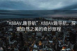 “X88AV.趣导航”X88AV趣导航，探索自然之美的奇妙旅程