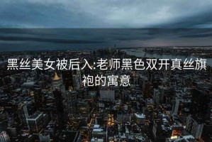 黑丝美女被后入:老师黑色双开真丝旗袍的寓意